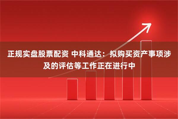 正规实盘股票配资 中科通达：拟购买资产事项涉及的评估等工作正在进行中
