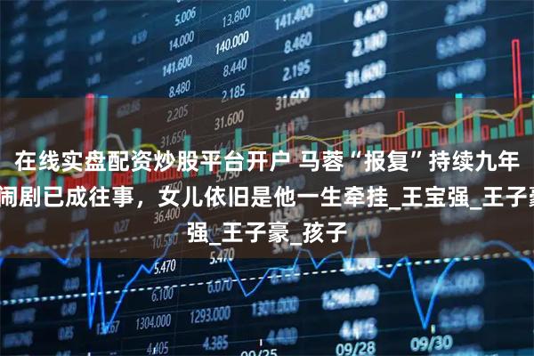 在线实盘配资炒股平台开户 马蓉“报复”持续九年，离婚闹剧已成往事，女儿依旧是他一生牵挂_王宝强_王子豪_孩子