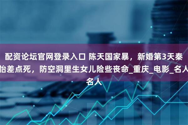 配资论坛官网登录入口 陈天国家暴，新婚第3天秦怡差点死，防空洞里生女儿险些丧命_重庆_电影_名人