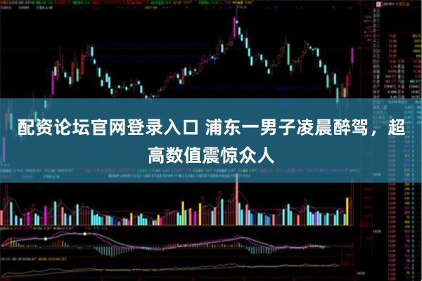 配资论坛官网登录入口 浦东一男子凌晨醉驾，超高数值震惊众人