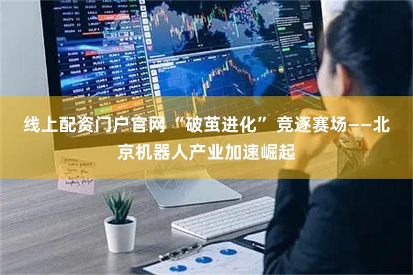 线上配资门户官网 “破茧进化” 竞逐赛场——北京机器人产业加速崛起