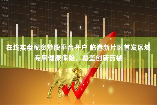 在线实盘配资炒股平台开户 临港新片区首发区域专属健康保险,覆盖创新药械