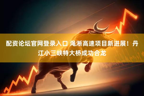 配资论坛官网登录入口 渑淅高速项目新进展！丹江小三峡特大桥成功合龙