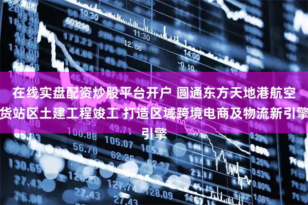 在线实盘配资炒股平台开户 圆通东方天地港航空货站区土建工程竣工 打造区域跨境电商及物流新引擎