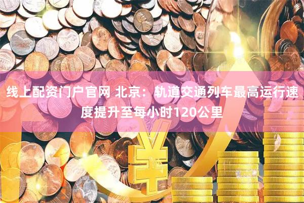 线上配资门户官网 北京：轨道交通列车最高运行速度提升至每小时120公里