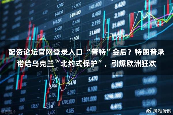 配资论坛官网登录入口 “普特”会后？特朗普承诺给乌克兰“北约式保护”，引爆欧洲狂欢