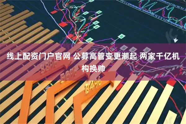 线上配资门户官网 公募高管变更潮起 两家千亿机构换帅