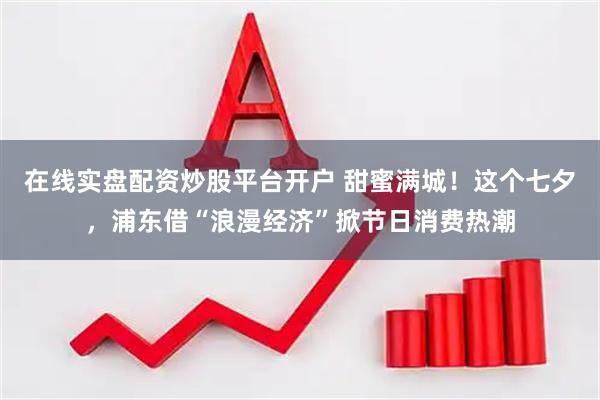 在线实盘配资炒股平台开户 甜蜜满城！这个七夕，浦东借“浪漫经济”掀节日消费热潮