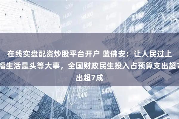 在线实盘配资炒股平台开户 蓝佛安：让人民过上幸福生活是头等大事，全国财政民生投入占预算支出超7成