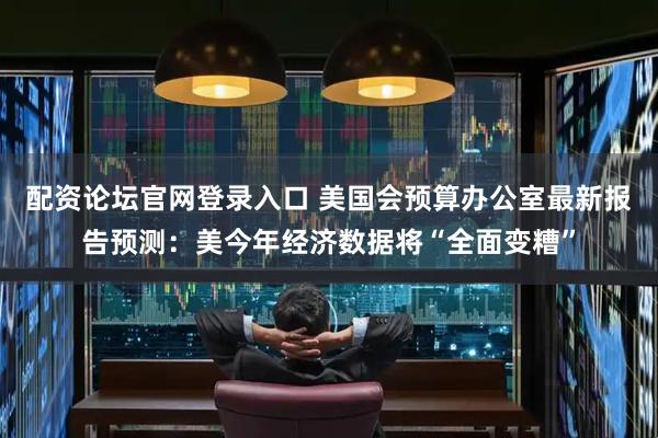 配资论坛官网登录入口 美国会预算办公室最新报告预测：美今年经济数据将“全面变糟”