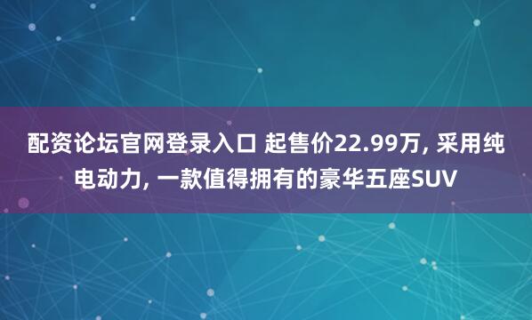 配资论坛官网登录入口 起售价22.99万, 采用纯电动力, 一款值得拥有的豪华五座SUV