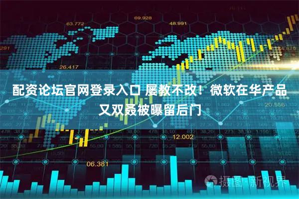 配资论坛官网登录入口 屡教不改！微软在华产品又双叒被曝留后门