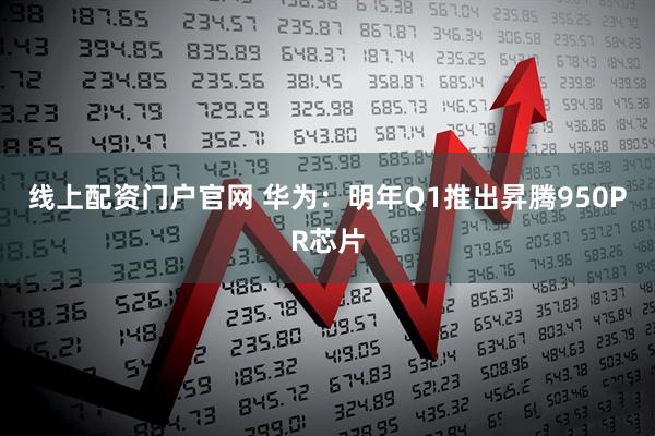 线上配资门户官网 华为：明年Q1推出昇腾950PR芯片