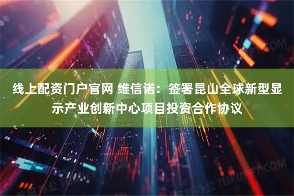 线上配资门户官网 维信诺：签署昆山全球新型显示产业创新中心项目投资合作协议