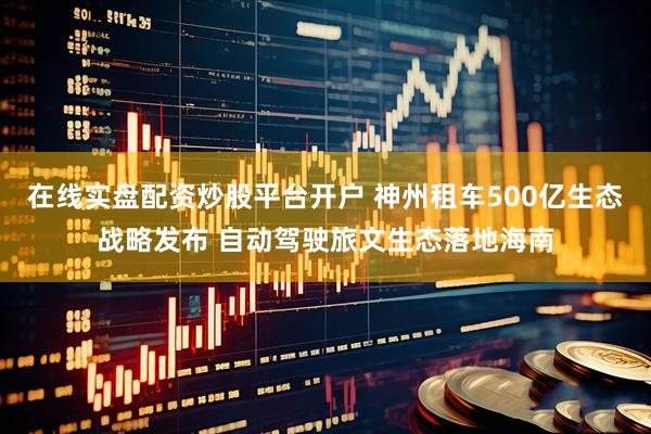 在线实盘配资炒股平台开户 神州租车500亿生态战略发布 自动驾驶旅文生态落地海南