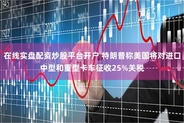 在线实盘配资炒股平台开户 特朗普称美国将对进口中型和重型卡车征收25%关税