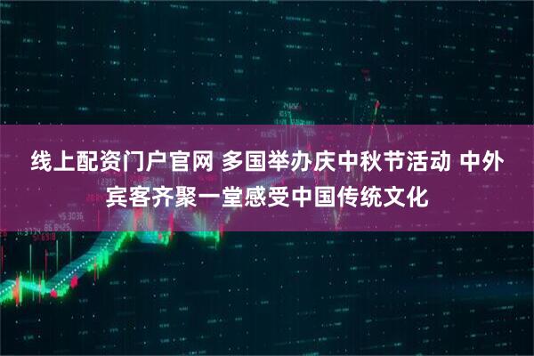 线上配资门户官网 多国举办庆中秋节活动 中外宾客齐聚一堂感受中国传统文化