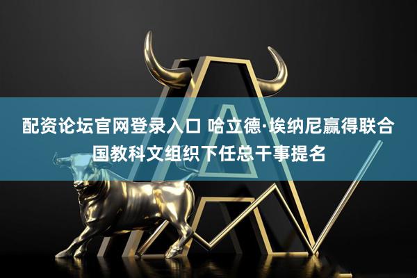 配资论坛官网登录入口 哈立德·埃纳尼赢得联合国教科文组织下任总干事提名