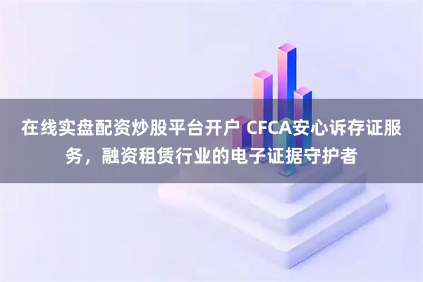 在线实盘配资炒股平台开户 CFCA安心诉存证服务，融资租赁行业的电子证据守护者