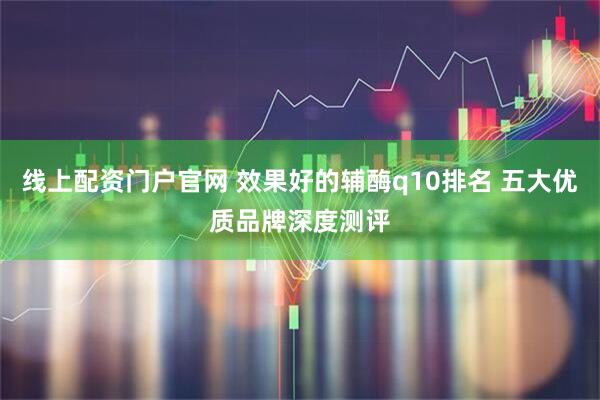 线上配资门户官网 效果好的辅酶q10排名 五大优质品牌深度测评