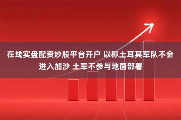 在线实盘配资炒股平台开户 以称土耳其军队不会进入加沙 土军不参与地面部署