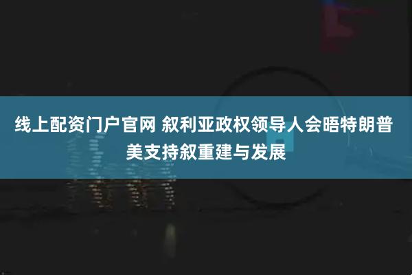 线上配资门户官网 叙利亚政权领导人会晤特朗普 美支持叙重建与发展