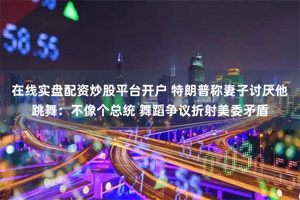在线实盘配资炒股平台开户 特朗普称妻子讨厌他跳舞:不像个总统 舞蹈争议折射美委矛盾