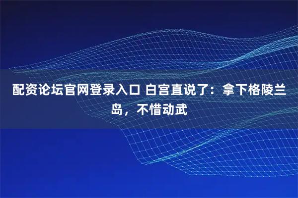 配资论坛官网登录入口 白宫直说了：拿下格陵兰岛，不惜动武