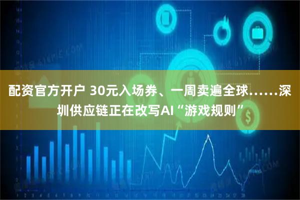 配资官方开户 30元入场券、一周卖遍全球……深圳供应链正在改写AI“游戏规则”