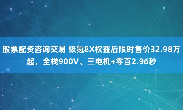 股票配资咨询交易 极氪8X权益后限时售价32.98万起，全栈900V、三电机+零百2.96秒