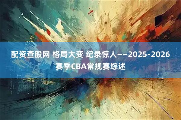 配资查股网 格局大变 纪录惊人——2025-2026赛季CBA常规赛综述