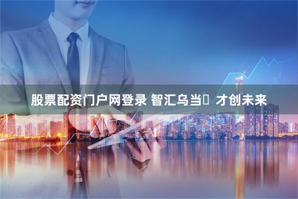 股票配资门户网登录 智汇乌当・才创未来