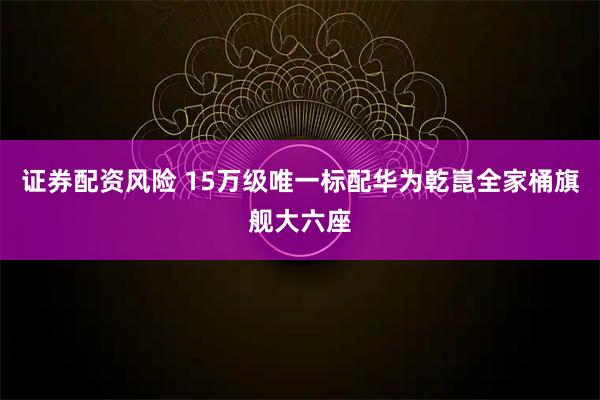 证券配资风险 15万级唯一标配华为乾崑全家桶旗舰大六座