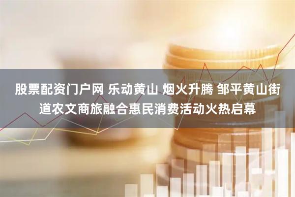 股票配资门户网 乐动黄山 烟火升腾 邹平黄山街道农文商旅融合惠民消费活动火热启幕