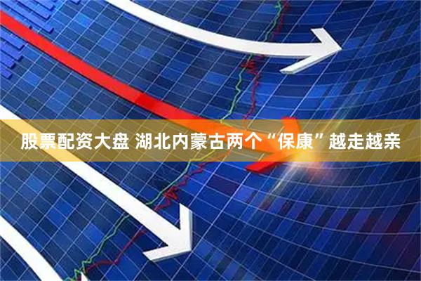 股票配资大盘 湖北内蒙古两个“保康”越走越亲