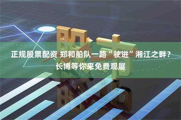 正规股票配资 郑和船队一路“驶进”湘江之畔？长博等你来免费观展