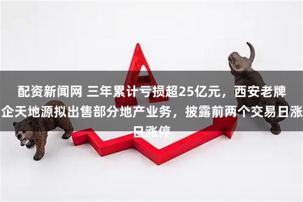 配资新闻网 三年累计亏损超25亿元，西安老牌国企天地源拟出售部分地产业务，披露前两个交易日涨停