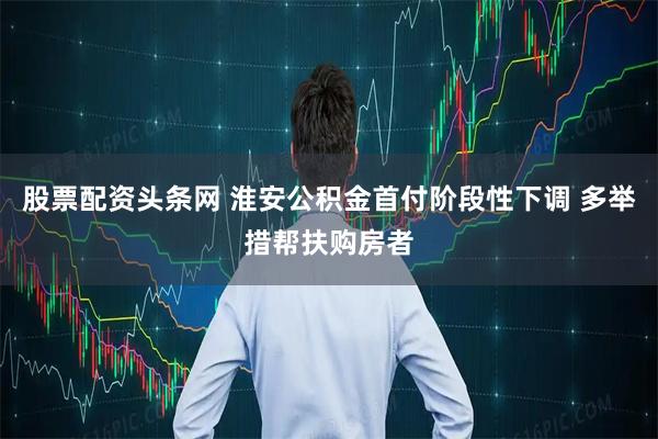 股票配资头条网 淮安公积金首付阶段性下调 多举措帮扶购房者