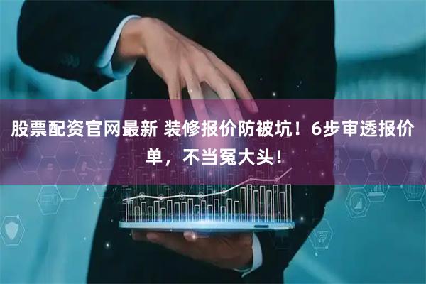 股票配资官网最新 装修报价防被坑！6步审透报价单，不当冤大头！