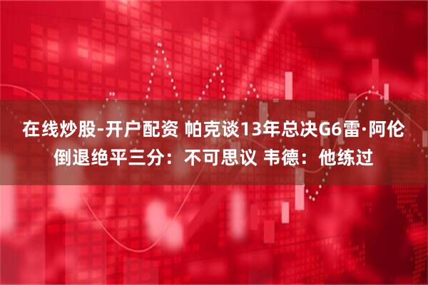 在线炒股-开户配资 帕克谈13年总决G6雷·阿伦倒退绝平三分:不可思议 韦德:他练过