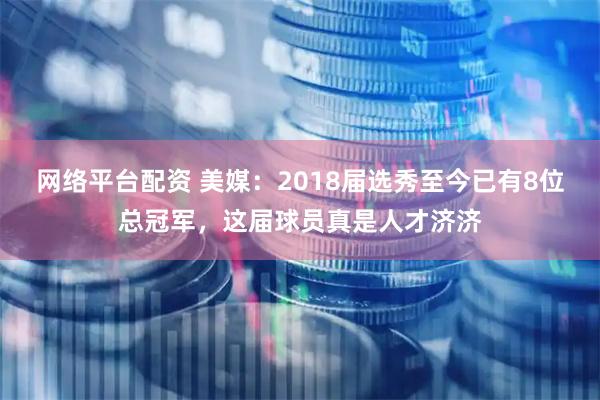 网络平台配资 美媒：2018届选秀至今已有8位总冠军，这届球员真是人才济济